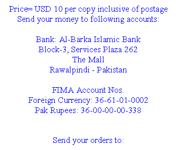 Text Box: Price= USD 10 per copy inclusive of postage Send your money to following accounts: Bank: Al-Barka Islamic Bank Block-3, Services Plaza 262 The Mall Rawalpindi - Pakistan FIMA Account Nos. Foreign Currency: 36-61-01-0002 Pak Rupees: 36-00-00-00-338 Send your orders to: Dr. Hafeez-ur-Rahman Secretary FIMA FIMA Secretariat Islamic International Medical College 274- Peshawar Road Rawalpindi Cantt. - Pakistan Tel: 92-51-5565981-6